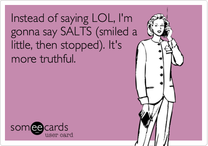 Instead of saying LOL, I'm
gonna say SALTS (smiled a
little, then stopped). It's
more truthful. 