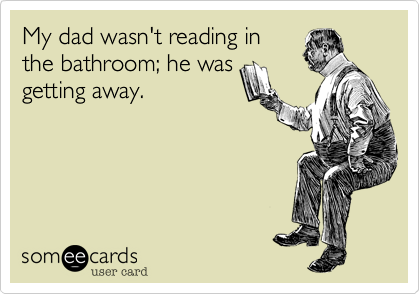 My dad wasn't reading in
the bathroom; he was
getting away.