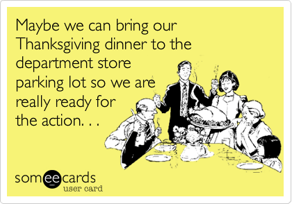 Maybe we can bring our Thanksgiving dinner to the department store
parking lot so we are
really ready for
the action. . . 