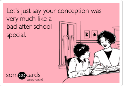 Let's just say your conception was very much like abad after schoolspecial. 