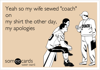 Yeah so my wife sewed "coach"
on
my shirt the other day,
my apologies 