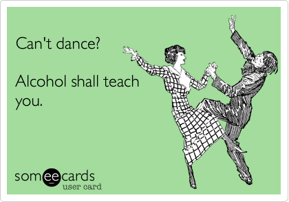 
Can't dance?

Alcohol shall teach
you.