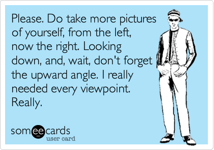 Please. Do take more picturesof yourself, from the left,now the right. Lookingdown, and, wait, don't forgetthe upward angle. I reallyneeded every viewpoint.Really.