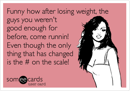 Funny how after losing weight, the guys you weren't
good enough for
before, come runnin!
Even though the only
thing that has changed
is the # on the scale! 