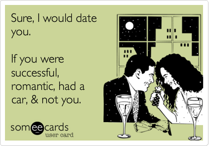 Sure, I would dateyou. If you weresuccessful,romantic, had acar, & not you. 