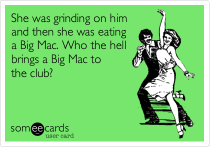 She was grinding on him and then she was eating a Big Mac. Who the hell brings a Big Mac to the club?