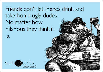 Friends don't let friends drink and take home ugly dudes.
No matter how
hilarious they think it
is.