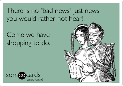 There is no "bad news" just news you would rather not hear!

Come we have
shopping to do. 