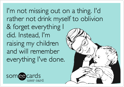 I'm not missing out on a thing. I'd rather not drink myself to oblivion & forget everything I
did. Instead, I'm
raising my children
and will remember
everything I've done.