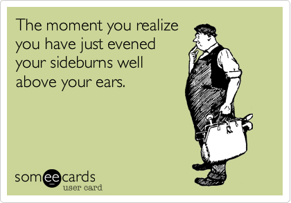 The moment you realize
you have just evened
your sideburns well
above your ears. 