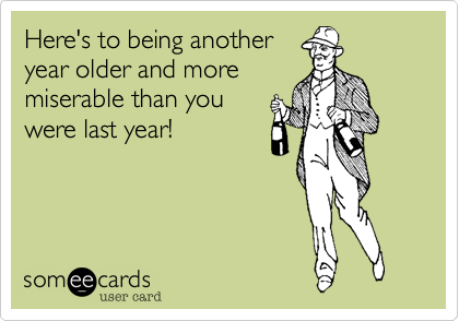 Here's to being anotheryear older and moremiserable than youwere last year!