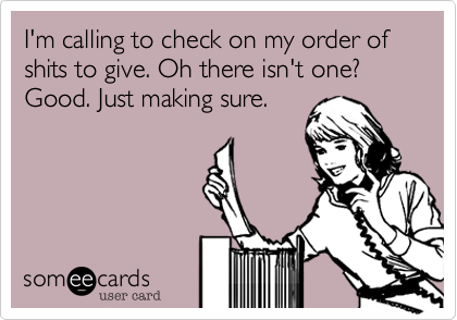 I'm calling to check on my order of shits to give. Oh there isn't one? Good. Just making sure.