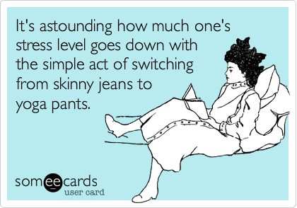 It's astounding how much one's stress level goes down with
the simple act of switching
from skinny jeans to
yoga pants.