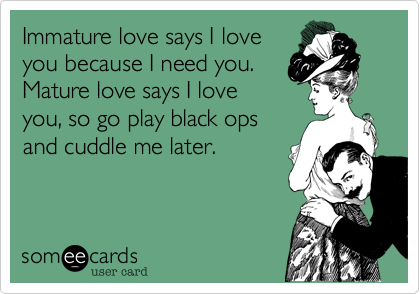 Immature love says I love
you because I need you.
Mature love says I love
you, so go play black ops
and cuddle me later.