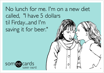 No lunch for me. I'm on a new diet called,  "I have 5 dollars
til Firday...and I'm
saving it for beer."