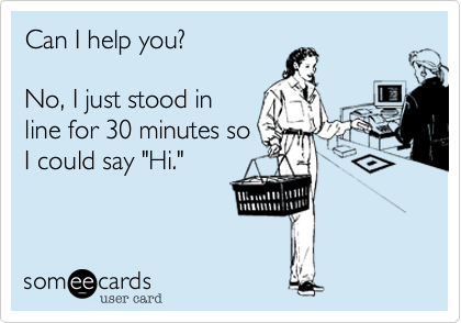 Can I help you?No, I just stood inline for 30 minutes soI could say "Hi."