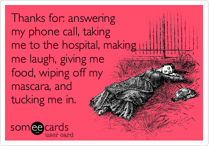 Thanks for: answering
my phone call, taking
me to the hospital, making
me laugh, giving me
food, wiping off my
mascara, and
tucking me in. 