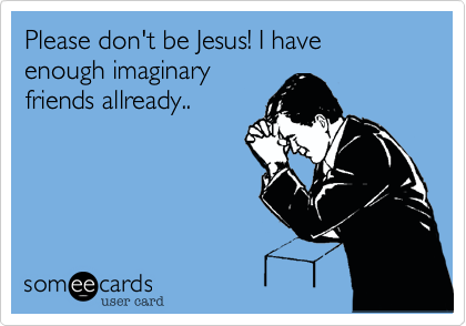 Please don't be Jesus! I have enough imaginary
friends allready..
