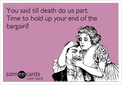 You said till death do us part.Time to hold up your end of the bargain!!
