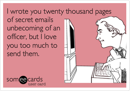 I wrote you twenty thousand pages of secret emailsunbecoming of anofficer, but I loveyou too much tosend them.