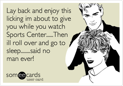 Lay back and enjoy thislicking im about to giveyou while you watchSports Center......Thenill roll over and go tosleep........said noman ever!