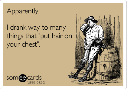 Apparently I drank way to manythings that "put hair onyour chest".