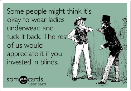 Some people might think it's
okay to wear ladies
underwear, and
tuck it back. The rest
of us would
appreciate it if you
invested in blinds.