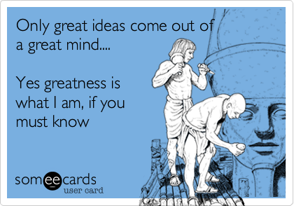 Only great ideas come out of 
a great mind....

Yes greatness is
what I am, if you
must know