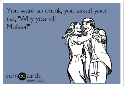 You were so drunk, you asked your cat, "Why you kill
Mufasa?"