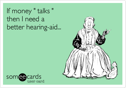 If money " talks "
then I need a 
better hearing-aid...