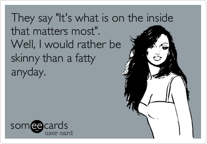 They say "It's what is on the inside that matters most".
Well, I would rather be
skinny than a fatty
anyday.