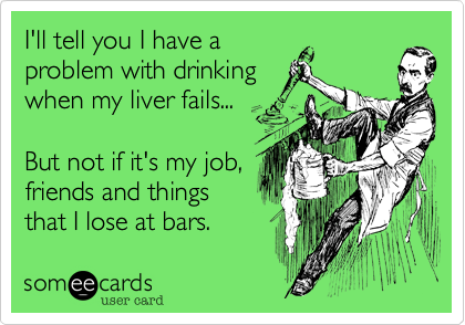 I'll tell you I have a
problem with drinking
when my liver fails...

But not if it's my job,
friends and things
that I lose at bars.