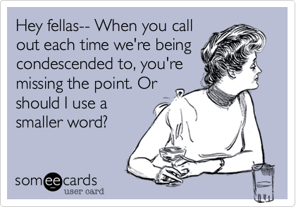 Hey fellas-- When you call
out each time we're being
condescended to, you're
missing the point. Or
should I use a
smaller word?