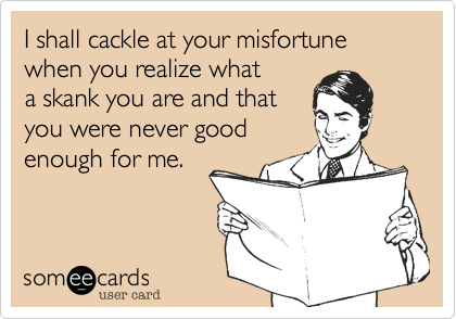 I shall cackle at your misfortune when you realize what
a skank you are and that
you were never good
enough for me. 