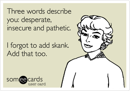 Three words describe
you: desperate,
insecure and pathetic.

I forgot to add skank.
Add that too. 