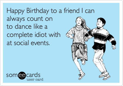 Happy Birthday to a friend I can always count on 
to dance like a
complete idiot with 
at social events.