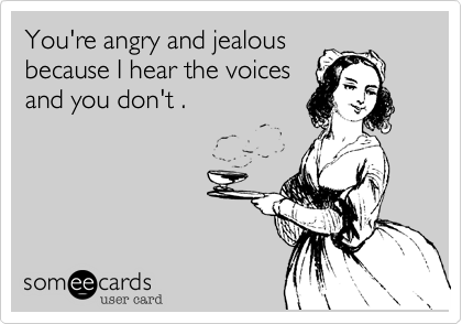 You're angry and jealous
because I hear the voices
and you don't .