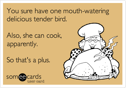 You sure have one mouth-watering
delicious tender bird.

Also, she can cook,
apparently.

So that's a plus.