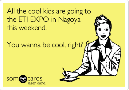 All the cool kids are going to
the ETJ EXPO in Nagoya
this weekend.  

You wanna be cool, right?