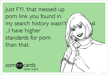 Just FYI, that messed upporn link you found inmy search history wasn't intentional....I have higherstandards for pornthan that.