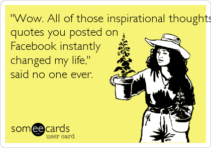 "Wow. All of those inspirational thoughts and Buddhist
quotes you posted on
Facebook instantly
changed my life,"
said no one ever.