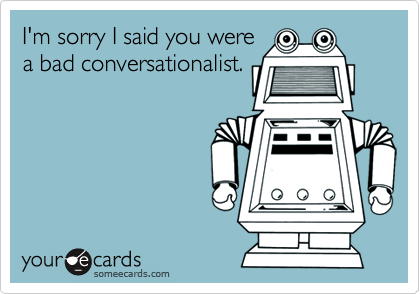 I'm sorry I said you were
a bad conversationalist.