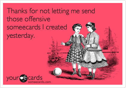 Thanks for not letting me send those offensive
someecards I created 
yesterday.