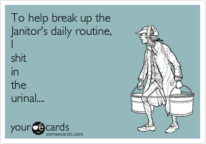To help break up the
Janitor's daily routine,
I
shit
in
the 
urinal....