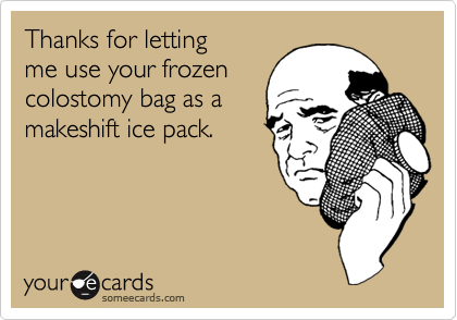 Thanks for letting me use your frozencolostomy bag as amakeshift ice pack.