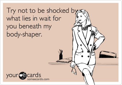 Try not to be shocked by
what lies in wait for
you beneath my
body-shaper.