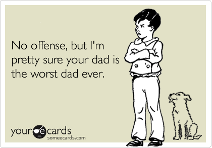 No offense, but I'mpretty sure your dad isthe worst dad ever.