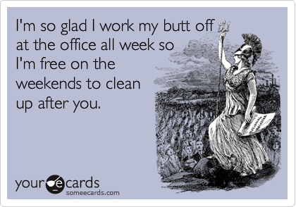 I'm so glad I work my butt off
at the office all week so
I'm free on the
weekends to clean
up after you.
