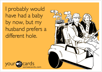 I probably would
have had a baby
by now, but my
husband prefers a
different hole.