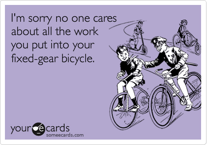 I'm sorry no one cares
about all the work
you put into your
fixed-gear bicycle.